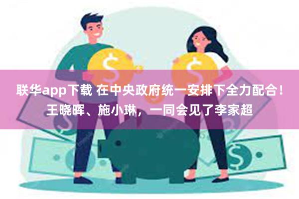 联华app下载 在中央政府统一安排下全力配合！王晓晖、施小琳，一同会见了李家超