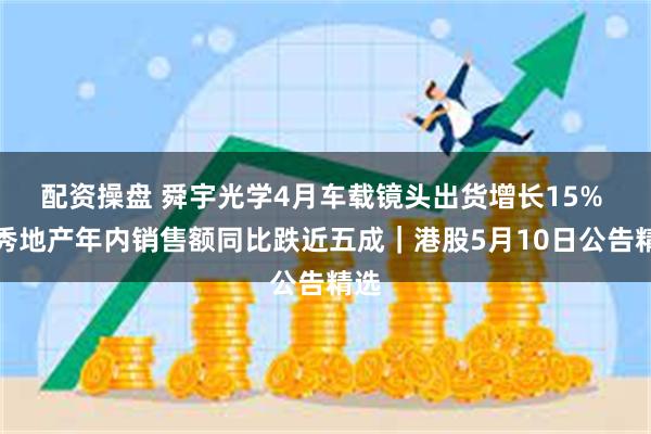 配资操盘 舜宇光学4月车载镜头出货增长15% 越秀地产年内销售额同比跌近五成｜港股5月10日公告精选