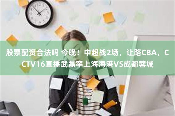 股票配资合法吗 今晚！中超战2场，让路CBA，CCTV16直播武磊率上海海港VS成都蓉城