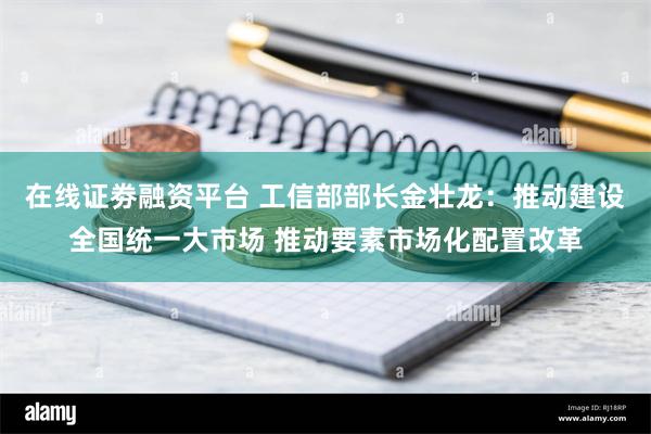 在线证劵融资平台 工信部部长金壮龙：推动建设全国统一大市场 推动要素市场化配置改革