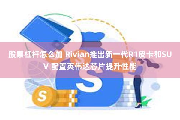 股票杠杆怎么加 Rivian推出新一代R1皮卡和SUV 配置英伟达芯片提升性能