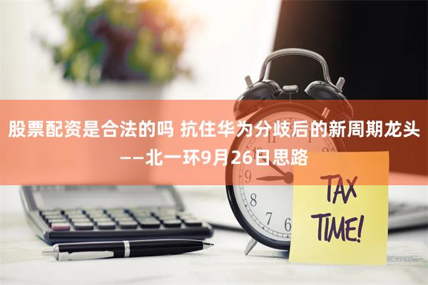 股票配资是合法的吗 抗住华为分歧后的新周期龙头——北一环9月26日思路