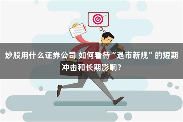 炒股用什么证券公司 如何看待“退市新规”的短期冲击和长期影响？