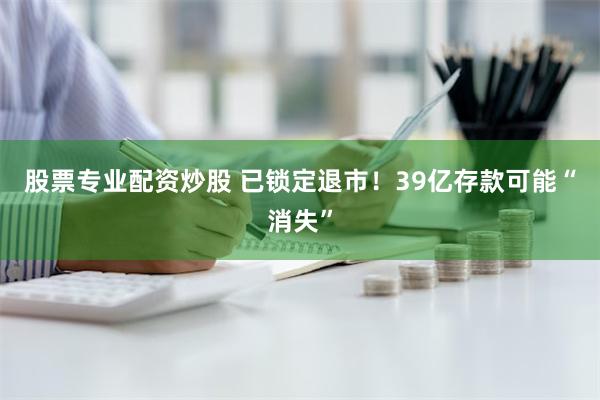 股票专业配资炒股 已锁定退市！39亿存款可能“消失”