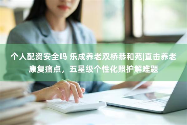 个人配资安全吗 乐成养老双桥恭和苑|直击养老康复痛点，五星级个性化照护解难题