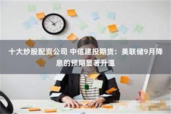 十大炒股配资公司 中信建投期货：美联储9月降息的预期显著升温