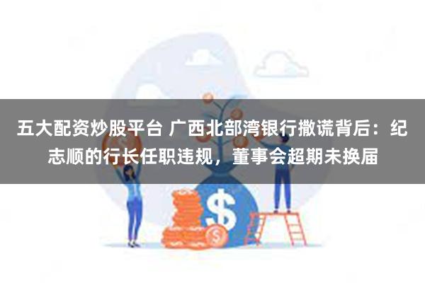 五大配资炒股平台 广西北部湾银行撒谎背后：纪志顺的行长任职违规，董事会超期未换届