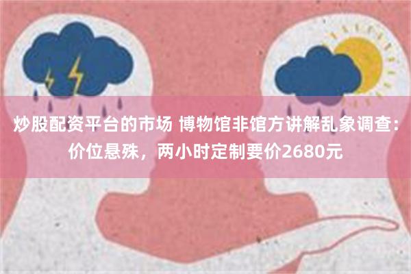 炒股配资平台的市场 博物馆非馆方讲解乱象调查：价位悬殊，两小时定制要价2680元