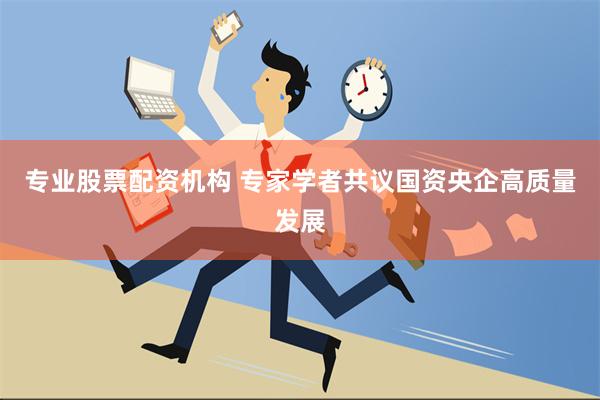 专业股票配资机构 专家学者共议国资央企高质量发展