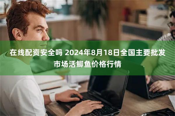 在线配资安全吗 2024年8月18日全国主要批发市场活鲫鱼价格行情