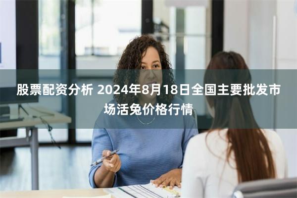 股票配资分析 2024年8月18日全国主要批发市场活兔价格行情