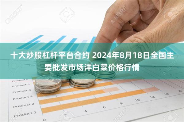 十大炒股杠杆平台合约 2024年8月18日全国主要批发市场洋白菜价格行情