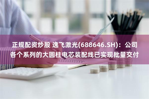 正规配资炒股 逸飞激光(688646.SH)：公司各个系列的大圆柱电芯装配线已实现批量交付