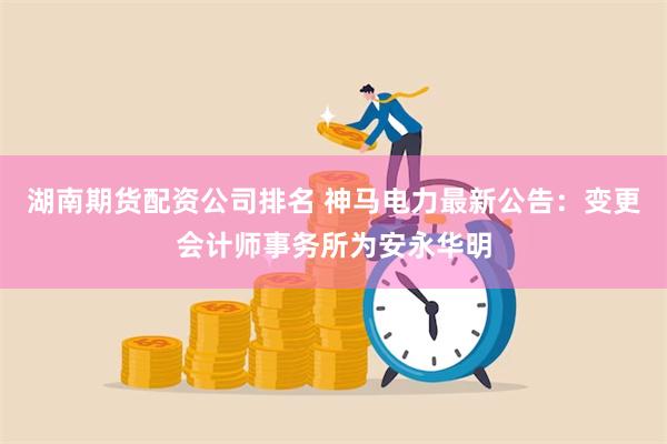 湖南期货配资公司排名 神马电力最新公告：变更会计师事务所为安永华明