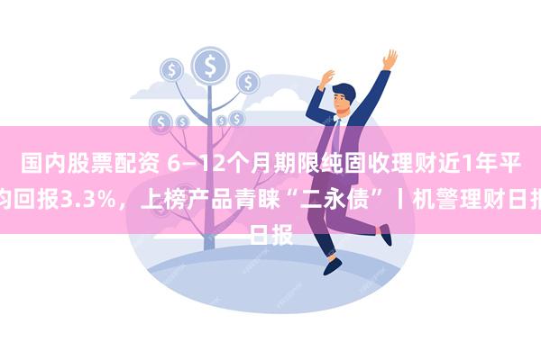 国内股票配资 6—12个月期限纯固收理财近1年平均回报3.3%，上榜产品青睐“二永债”丨机警理财日报