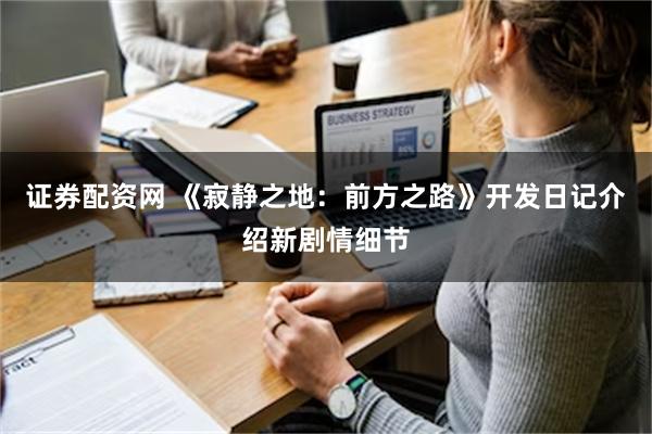 证券配资网 《寂静之地：前方之路》开发日记介绍新剧情细节