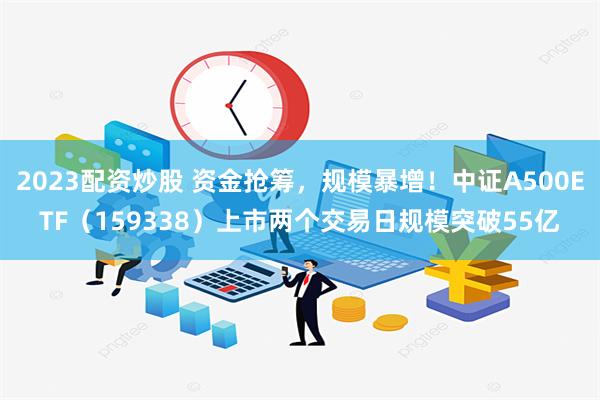 2023配资炒股 资金抢筹，规模暴增！中证A500ETF（159338）上市两个交易日规模突破55亿