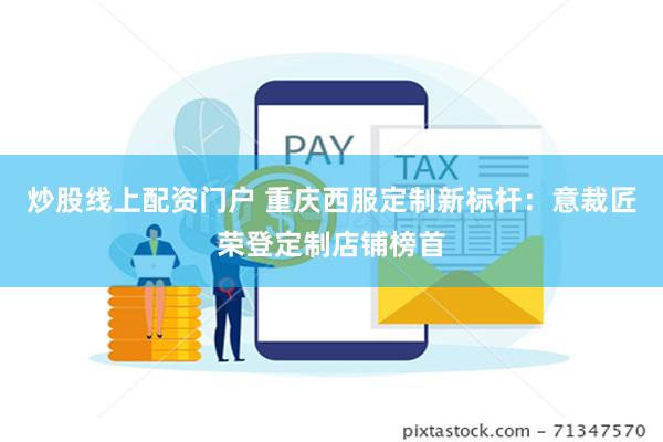 炒股线上配资门户 重庆西服定制新标杆：意裁匠荣登定制店铺榜首