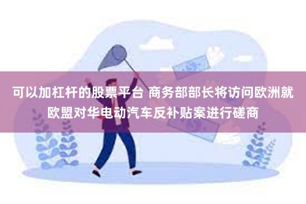 可以加杠杆的股票平台 商务部部长将访问欧洲就欧盟对华电动汽车反补贴案进行磋商