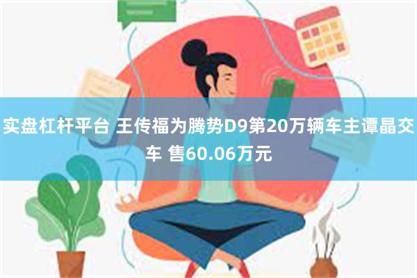 实盘杠杆平台 王传福为腾势D9第20万辆车主谭晶交车 售60.06万元