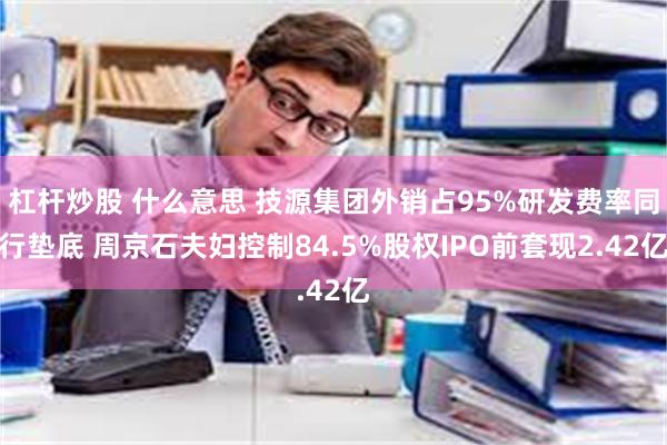 杠杆炒股 什么意思 技源集团外销占95%研发费率同行垫底 周京石夫妇控制84.5%股权IPO前套现2.42亿