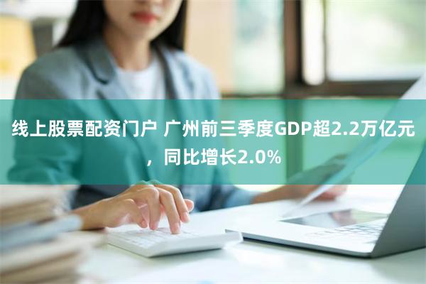 线上股票配资门户 广州前三季度GDP超2.2万亿元，同比增长2.0%