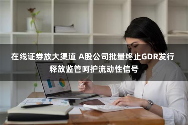 在线证劵放大渠道 A股公司批量终止GDR发行 释放监管呵护流动性信号