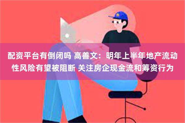 配资平台有倒闭吗 高善文：明年上半年地产流动性风险有望被阻断 关注房企现金流和筹资行为