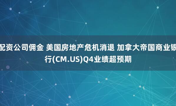 配资公司佣金 美国房地产危机消退 加拿大帝国商业银行(CM.US)Q4业绩超预期