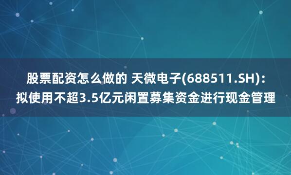 股票配资怎么做的 天微电子(688511.SH)：拟使用不超3.5亿元闲置募集资金进行现金管理