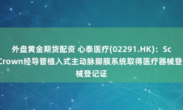 外盘黄金期货配资 心泰医疗(02291.HK)：ScienCrown经导管植入式主动脉瓣膜系统取得医疗器械登记证