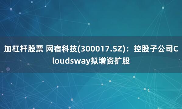 加杠杆股票 网宿科技(300017.SZ)：控股子公司Cloudsway拟增资扩股