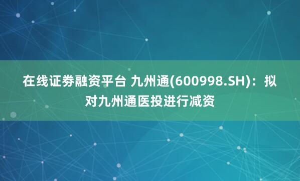 在线证劵融资平台 九州通(600998.SH)：拟对九州通医投进行减资