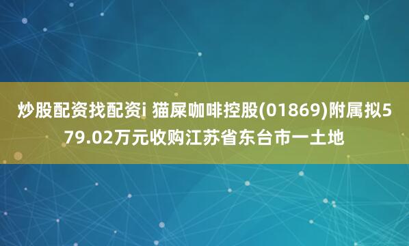 炒股配资找配资i 猫屎咖啡控股(01869)附属拟579.02万元收购江苏省东台市一土地