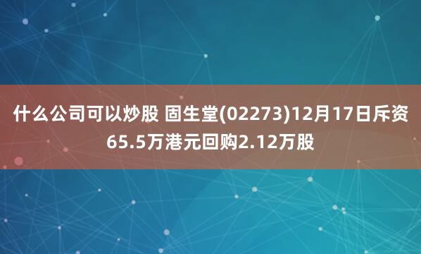 什么公司可以炒股 固生堂(02273)12月17日斥资65.5万港元回购2.12万股