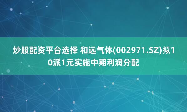 炒股配资平台选择 和远气体(002971.SZ)拟10派1元实施中期利润分配