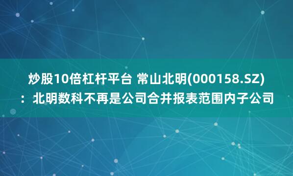 炒股10倍杠杆平台 常山北明(000158.SZ)：北明数科不再是公司合并报表范围内子公司