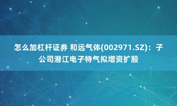 怎么加杠杆证券 和远气体(002971.SZ)：子公司潜江电子特气拟增资扩股