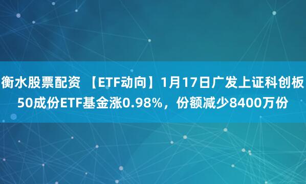 衡水股票配资 【ETF动向】1月17日广发上证科创板50成份ETF基金涨0.98%，份额减少8400万份