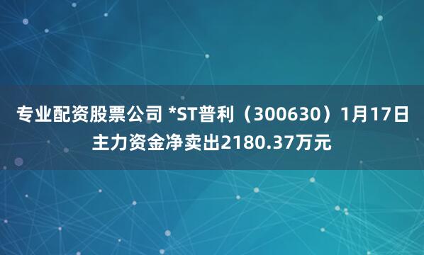 专业配资股票公司 *ST普利（300630）1月17日主力资金净卖出2180.37万元