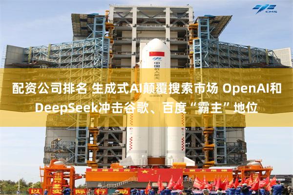 配资公司排名 生成式AI颠覆搜索市场 OpenAI和DeepSeek冲击谷歌、百度“霸主”地位