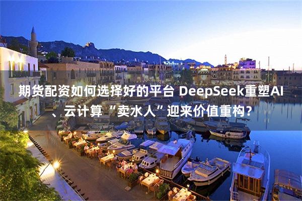 期货配资如何选择好的平台 DeepSeek重塑AI、云计算 “卖水人”迎来价值重构？