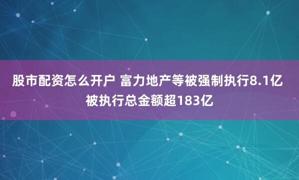 股市配资怎么开户 富力地产等被强制执行8.1亿 被执行总金额超183亿