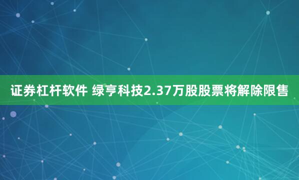 证券杠杆软件 绿亨科技2.37万股股票将解除限售