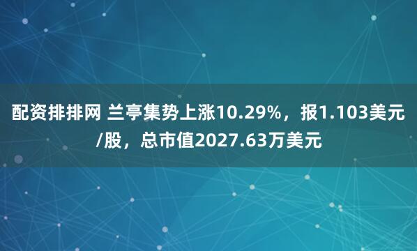 配资排排网 兰亭集势上涨10.29%，报1.103美元/股，总市值2027.63万美元