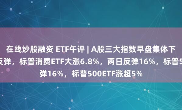 在线炒股融资 ETF午评 | A股三大指数早盘集体下跌，隔夜美股反弹，标普消费ETF大涨6.8%，两日反弹16%，标普500ETF涨超5%