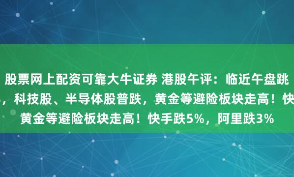 股票网上配资可靠大牛证券 港股午评：临近午盘跳水！科指大跌2.17%，科技股、半导体股普跌，黄金等避险板块走高！快手跌5%，阿里跌3%